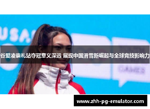谷爱凌崇礼站夺冠意义深远 展现中国滑雪新崛起与全球竞技影响力