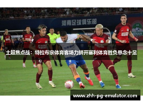 土超焦点战：特拉布宗体育客场力拼开塞利体育胜负悬念十足