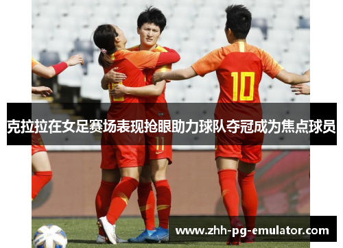 克拉拉在女足赛场表现抢眼助力球队夺冠成为焦点球员 克拉拉在女足赛场表现抢眼助力球队夺冠成为焦点球员
