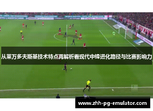 从莱万多夫斯基技术特点再解析看现代中锋进化路径与比赛影响力 从莱万多夫斯基技术特点再解析看现代中锋进化路径与比赛影响力